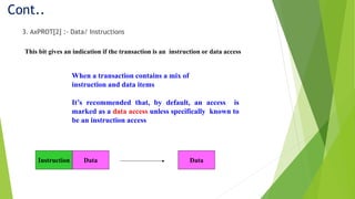 Cont..
3. AxPROT[2] :- Data/ Instructions
This bit gives an indication if the transaction is an instruction or data access
When a transaction contains a mix of
instruction and data items
It’s recommended that, by default, an access is
marked as a data access unless specifically known to
be an instruction access
Instruction Data Data
 