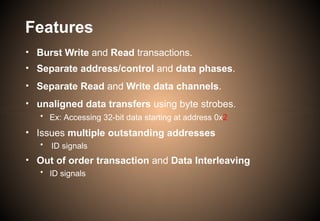 Features
• Burst Write and Read transactions.
• Separate address/control and data phases.
• Separate Read and Write data channels.
• unaligned data transfers using byte strobes.
• Ex: Accessing 32-bit data starting at address 0x2
• Issues multiple outstanding addresses
• ID signals
• Out of order transaction and Data Interleaving
• ID signals
 