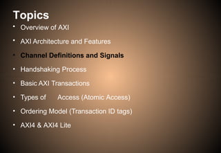 Topics
• Overview of AXI
• AXI Architecture and Features
• Channel Definitions and Signals
• Handshaking Process
• Basic AXI Transactions
• Types of Access (Atomic Access)
• Ordering Model (Transaction ID tags)
• AXI4 & AXI4 Lite
 