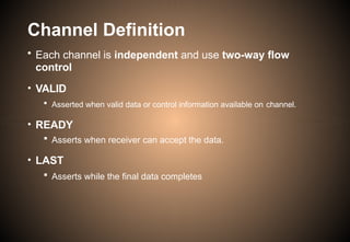 Channel Definition
• Each channel is independent and use two-way flow
control
• VALID
 Asserted when valid data or control information available on channel.
• READY
 Asserts when receiver can accept the data.
• LAST
 Asserts while the final data completes
 
