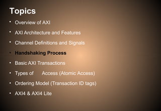 Topics
• Overview of AXI
• AXI Architecture and Features
• Channel Definitions and Signals
• Handshaking Process
• Basic AXI Transactions
• Types of Access (Atomic Access)
• Ordering Model (Transaction ID tags)
• AXI4 & AXI4 Lite
 