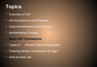 Topics
• Overview of AXI
• AXI Architecture and Features
• Channel Definitions and Signals
• Handshaking Process
• Basic AXI Transactions
• Types of Access (Atomic Accesses)
• Ordering Model (Transaction ID tags)
• AXI4 & AXI4 Lite
 