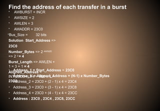 Find the address of each transfer in a burst
• AWBURST = INCR
• AWSIZE = 2
• AWLEN = 3
• AWADDR = 23C0
•Bus_Size = 32 bits
Solution Start_Address =>
23C0
Number_Bytes => 2 AWSIZE
=> 2 2 = 4
Burst_Length => AWLEN +
1 = 3 + 1 = 4
Aligned_Address =
INT(23C0/4) x 4 = 8F0 x 4 =
23C0
• Address_1 = Start_Address = 23C0
• Address_N = Aligned_Address + (N-1) x Number_Bytes
• Address_2 = 23C0 + (2 - 1) x 4 = 23C4
• Address_3 = 23C0 + (3 - 1) x 4 = 23C8
• Address_4 = 23C0 + (4 - 1) x 4 = 23CC
• Address : 23C0 , 23C4 , 23C8, 23CC
 