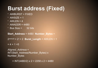 Burst address (Fixed)
• AWBURST = FIXED
• AWSIZE = 1
• AWLEN = 4
• AWADDR = 44B0
• Bus Size = 32 bits
Start_Address = 44B0 Number_Bytes =
2AWSIZE = 21 = 2 Burst_Length = AWLEN + 1
= 4 + 1 =5
Aligned_Address =
INT(Start_Address/Number_Bytes) x
Number_Bytes
= INT(44B0/2) x 2 = 2258 x 2 = 44B0
 