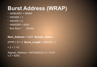 Burst Address (WRAP)
• AWBURST = WRAP
• AWSIZE = 1
• AWLEN = 2
• AWADDR = A242
• Bus Size = 32-bits
Start_Address = A242 Number_Bytes =
2AWSIZE = 21 = 2 Burst_Length = AWLEN + 1
= 2 + 1 =3
Aligned_Address = INT(A242/2) x 2 = 5121
x 2 = A242
 
