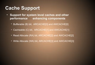• Support for system level caches and other
performance enhancing components
• Bufferable (B) bit, ARCACHE[0] and AWCACHE[0]
• Cacheable (C) bit, ARCACHE[1] and AWCACHE[1]
• Read Allocate (RA) bit, ARCACHE[2] and AWCACHE[2]
• Write Allocate (WA) bit, ARCACHE[3] and AWCACHE[3]
Cache Support
 
