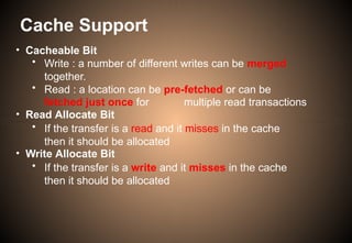 • Cacheable Bit
• Write : a number of different writes can be merged
together.
• Read : a location can be pre-fetched or can be
fetched just once for multiple read transactions
• Read Allocate Bit
• If the transfer is a read and it misses in the cache
then it should be allocated
• Write Allocate Bit
• If the transfer is a write and it misses in the cache
then it should be allocated
Cache Support
 