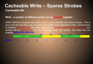 Cacheable Write – Sparse Strobes
64-bit write data bus
63 56 55 48 47
40 39 32 31 24 23 16 15
7 6 5 4 3 2 1 0
8 7 0
WSTRB 0 0 0 1 1 0 0 1
Cacheable Bit
Write : a number of different writes can be merged together
ARM11-MPCore processor and L220 Level 2 cache controller use sparse strobes. This is
due to the fact that they use a merging write buffer. If the application writes several bytes
at address 0x0, 0x3, 0x4, the write buffer will be drained using a 64- bit transfer, and
strobes will be 0b00011001 and the AXI slave must only update the bytes that are
enabled.
 