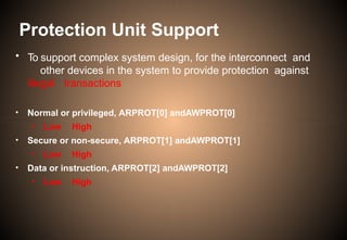 • To support complex system design, for the interconnect and
other devices in the system to provide protection against
illegal transactions
• Normal or privileged, ARPROT[0] andAWPROT[0]
• Low High
• Secure or non-secure, ARPROT[1] andAWPROT[1]
• Low High
• Data or instruction, ARPROT[2] andAWPROT[2]
• Low High
Protection Unit Support
 