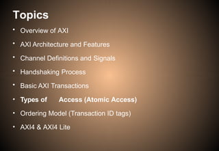 Topics
• Overview of AXI
• AXI Architecture and Features
• Channel Definitions and Signals
• Handshaking Process
• Basic AXI Transactions
• Types of Access (Atomic Access)
• Ordering Model (Transaction ID tags)
• AXI4 & AXI4 Lite
 