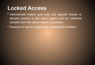 Locked Access
• Interconnect makes sure only one specific master is
allowed access to the slave region until an unlocked
transfer from the same master completes.
• Purpose of use for longer and undisturbed transfers
 