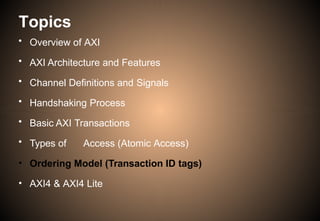 Topics
• Overview of AXI
• AXI Architecture and Features
• Channel Definitions and Signals
• Handshaking Process
• Basic AXI Transactions
• Types of Access (Atomic Access)
• Ordering Model (Transaction ID tags)
• AXI4 & AXI4 Lite
 
