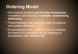 Ordering Model
• AXI protocol enables out-of-order transaction
completion and issuing of multiple outstanding
addresses.
• These features help maximize data throughput
and system efficiency.
• All transactions with same ID must be ordered,
but there is no restriction on the ordering of
transactions with different IDs.
 
