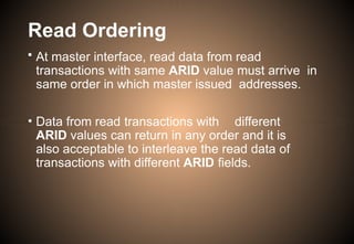 Read Ordering
• At master interface, read data from read
transactions with same ARID value must arrive in
same order in which master issued addresses.
• Data from read transactions with different
ARID values can return in any order and it is
also acceptable to interleave the read data of
transactions with different ARID fields.
 