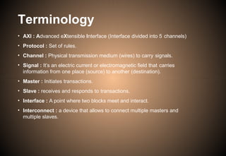 Terminology
• AXI : Advanced eXtensible Interface (Interface divided into 5 channels)
• Protocol : Set of rules.
• Channel : Physical transmission medium (wires) to carry signals.
• Signal : It’s an electric current or electromagnetic field that carries
information from one place (source) to another (destination).
• Master : Initiates transactions.
• Slave : receives and responds to transactions.
• Interface : A point where two blocks meet and interact.
• Interconnect : a device that allows to connect multiple masters and
multiple slaves.
 