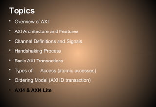 Topics
• Overview of AXI
• AXI Architecture and Features
• Channel Definitions and Signals
• Handshaking Process
• Basic AXI Transactions
• Types of Access (atomic accesses)
• Ordering Model (AXI ID transaction)
• AXI4 & AXI4 Lite
 