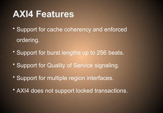AXI4 Features
• Support for cache coherency and enforced
ordering.
• Support for burst lengths up to 256 beats.
• Support for Quality of Service signaling.
• Support for multiple region interfaces.
• AXI4 does not support locked transactions.
 