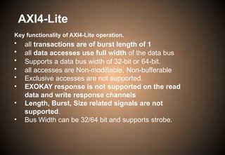 AXI4-Lite
Key functionality of AXI4-Lite operation.
• all transactions are of burst length of 1
• all data accesses use full width of the data bus
• Supports a data bus width of 32-bit or 64-bit.
• all accesses are Non-modifiable, Non-bufferable
• Exclusive accesses are not supported.
• EXOKAY response is not supported on the read
data and write response channels
• Length, Burst, Size related signals are not
supported.
• Bus Width can be 32/64 bit and supports strobe.
 