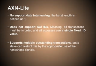 AXI4-Lite
• No support data interleaving, the burst length is
defined as 1.
• Does not support AXI IDs. Meaning, all transactions
must be in order, and all accesses use a single fixed ID
value.
• Supports multiple outstanding transactions, but a
slave can restrict this by the appropriate use of the
handshake signals.
 