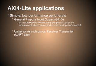 AXI4-Lite applications
• Simple, low-performance peripherals
• General Purpose Input Output (GPIO).
• It’s a port used to connect any peripheral based on
requirement where same port is used as input and output.
• Universal Asynchronous Receiver Transmitter
(UART Lite)
 