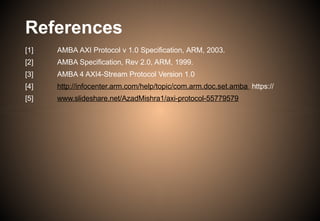 References
[1]
[2]
[3]
[4]
[5]
AMBA AXI Protocol v 1.0 Specification, ARM, 2003.
AMBA Specification, Rev 2.0, ARM, 1999.
AMBA 4 AXI4-Stream Protocol Version 1.0
http://infocenter.arm.com/help/topic/com.arm.doc.set.amba https://
www.slideshare.net/AzadMishra1/axi-protocol-55779579
 
