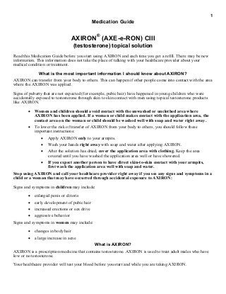 1
Medication Guide
AXIRON®
(AXE-e-RON) CIII
(testosterone) topical solution
Read this Medication Guide before you start using AXIRON and each time you get a refill. There may be new
information. This information does not take the place of talking with your healthcare provider about your
medical condition or treatment.
What is the most important information I should know about AXIRON?
AXIRON can transfer from your body to others. This can happen if other people come into contact with the area
where the AXIRON was applied.
Signs of puberty that are not expected (for example, pubic hair) have happened in young children who were
accidentally exposed to testosterone through skin to skin contact with men using topical testosterone products
like AXIRON.
 Women and children should avoid contact with the unwashed or unclothed area where
AXIRON has been applied. If a woman or child makes contact with the application area, the
contact area on the woman or child should be washed well with soap and water right away.
 To lower the risk of transfer of AXIRON from your body to others, you should follow these
important instructions:
 Apply AXIRON only to your armpits.
 Wash your hands right away with soap and water after applying AXIRON.
 After the solution has dried, cover the application area with clothing. Keep the area
covered until you have washed the application area well or have showered.
 If you expect another person to have direct skin-to-skin contact with your armpits,
first wash the application area well with soap and water.
Stop using AXIRON and call your healthcare provider right away if you see any signs and symptoms in a
child or a woman that may have occurred through accidental exposure to AXIRON:
Signs and symptoms in children may include:
 enlarged penis or clitoris
 early development of pubic hair
 increased erections or sex drive
 aggressive behavior
Signs and symptoms in women may include:
 changes in body hair
 a large increase in acne
What is AXIRON?
AXIRON is a prescription medicine that contains testosterone. AXIRON is used to treat adult males who have
low or no testosterone.
Your healthcare provider will test your blood before you start and while you are taking AXIRON.
 