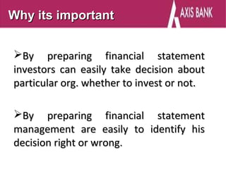 Why its important


By preparing financial statement
investors can easily take decision about
particular org. whether to invest or not.

By preparing financial statement
management are easily to identify his
decision right or wrong.
 
