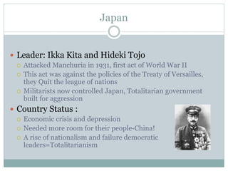Japan

 Leader: Ikka Kita and Hideki Tojo
 Attacked Manchuria in 1931, first act of World War II
 This act was against the policies of the Treaty of Versailles,
they Quit the league of nations
 Militarists now controlled Japan, Totalitarian government
built for aggression
 Country Status :
 Economic crisis and depression
 Needed more room for their people-China!
 A rise of nationalism and failure democratic
leaders=Totalitarianism

 