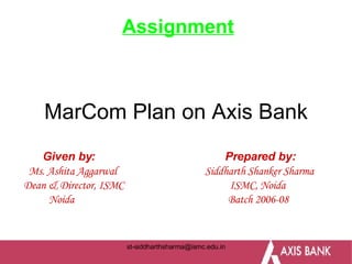 MarCom Plan on Axis Bank Given by:  Prepared by: Ms. Ashita Aggarwal  Siddharth Shanker Sharma Dean & Director, ISMC  ISMC, Noida Noida  Batch 2006-08 Assignment 