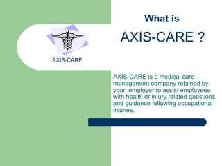 AXIS-CARE is a   medical care management company retained by your  employer to assist employees with health or injury related questions and guidance following occupational injuries.   What is  AXIS-CARE ? AXIS-CARE 