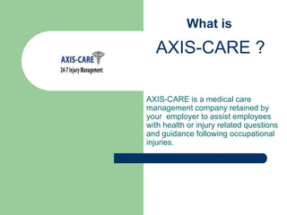 	  What is  AXIS-CARE ? AXIS-CARE is amedical care management company retained by your  employer to assist employees with health or injury related questions and guidance following occupational injuries. 
