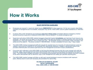 How it WorksINJURY REPORTING GUIDELINESEmployees are required t o report job related injuries IMMEDIATELY to their supervisor. On the rare occasion when these members of management are not available, employees may call the  AXIS-CARE nurse for patient assistance at 1-800-903-0840.In serious “life or limb” threatening circumstances (and only in these cases) immediate referral to emergency medical services should be made prior to calling the AXIS-CARE nurse by dialing 911 to access emergency care.Supervisors will advise AXIS-CARE medical managers of reported injuries immediately upon learning of such injury to any employee.  All injuries are to be called in to the AXIS-CARE nurse with the exception of injuries requiring only minor first aid treatment (e.g. minor eye irritations, minor scrapes and cuts).   All orthopedic injuries such as backs, knees, shoulders, and ankles are to be called in.  The phone number is 1-800-903-0840.  A nurse is available 24 hours a day, 7 days a week.The AXIS-CARE medical management staff will evaluate the reported injury for necessity of medical treatment, assist as needed in securing such treatment for the employee from appropriate physicians, engage in appropriate medical care providers treatment plans and advise supervisory and risk management of all return to work considerations.Concurrent with notification to the AXIS-CARE (or first thing the following business day) the nurse manager will notify the employer  safety, risk management and claims administrative team of the injury and prepare the employer’s first report of injury.  The AXIS-CARE managers will assist in all necessary documentation and will provide all medical information available to the claims administrator with an electronic copy to risk management and safety (per specified reporting plan).The AXIS-CARE medical manager will follow up with each injured employee to ensure compliance with treatment plans, effective return to work and necessary documentation for claims filing.IN CASE OF ACCIDENTAL INJURYNOTIFY SUPERVISOR CALL AXIS-CARE at 1-800-903-0840