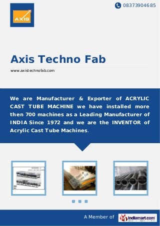 08373904685
A Member of
Axis Techno Fab
www.axistechnofab.com
We are Manufacturer & Exporter of ACRYLIC
CAST TUBE MACHINE we have installed more
then 700 machines as a Leading Manufacturer of
INDIA Since 1972 and we are the INVENTOR of
Acrylic Cast Tube Machines.
 