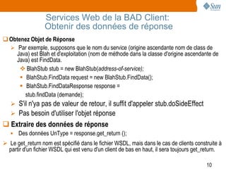Services Web de la BAD Client:
                  Obtenir des données de réponse
 Obtenez Objet de Réponse
   Par exemple, supposons que le nom du service (origine ascendante nom de class de
    Java) est Blah et d'exploitation (nom de méthode dans la classe d'origine ascendante de
    Java) est FindData.
       BlahStub stub = new BlahStub(address-of-service);
       BlahStub.FindData request = new BlahStub.FindData();
       BlahStub.FindDataResponse response =
        stub.findData (demande);
   S'il n'ya pas de valeur de retour, il suffit d'appeler stub.doSideEffect
    Pas besoin d'utiliser l'objet réponse
 Extraire des données de réponse
    Des données UnType = response.get_return ();
 Le get_return nom est spécifié dans le fichier WSDL, mais dans le cas de clients construite à
  partir d'un fichier WSDL qui est venu d'un client de bas en haut, il sera toujours get_return.

                                                                                         10
 