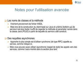 Notes pour l'utilisation avancée

   Les noms de classes et la méthode
     Vraiment proviennent de fichier WSDL
     Mais lors de la construction du client basé sur Java et unième (bottom-up) de
      service,il est plus facile il suffit de regarder la méthode et parameter names dans
      la classe Java (POJO) à partir de laquelle du service a été construit.


   Des requêtes asynchrones.
     Approche la plus simple est d'utiliser synchrone (de type RPC) appelle au
      service, comme indiqué ici.
     Mais vous pouvez aussi utiliser asynchrone (rappel de style) les appels vers des
      services, comme il sera montré dans la section plus tard.



                                                                                       11
 
