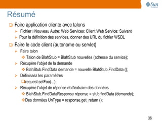 Résumé
   Faire application cliente avec talons
     Fichier Nouveau Autre: Web Services: Client Web Service: Suivant
     Pour la définition des services, donner des URL du fichier WSDL
   Faire le code client (autonome ou servlet)
     Faire talon
       Talon de BlahStub = BlahStub nouvelles (adresse du service);
     Récupère l'objet de la demande
       BlahStub.FindData demande = nouvelle BlahStub.FindData ();
     Définissez les paramètres
      request.setFoo(...);
     Récupère l'objet de réponse et d'extraire des données
       BlahStub.FindDataResponse réponse = stub.findData (demande);
      Des données UnType = response.get_return ();


                                                                          36
 