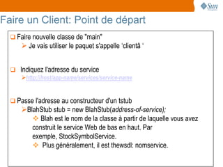 Faire un Client: Point de départ
   Faire nouvelle classe de "main"
       Je vais utiliser le paquet s'appelle ‘clientâ ‘


   Indiquez l'adresse du service
     http://host/app-name/services/service-name


   Passe l'adresse au constructeur d'un tstub
      BlahStub stub = new BlahStub(address-of-service);
          Blah est le nom de la classe à partir de laquelle vous avez
         construit le service Web de bas en haut. Par
         exemple, StockSymbolService.
          Plus généralement, il est thewsdl: nomservice.

                                                                         6
 