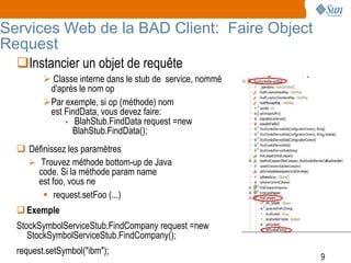 Services Web de la BAD Client: Faire Object
Request
  Instancier un objet de requête
          Classe interne dans le stub de service, nommé
          d'après le nom op
         Par exemple, si op (méthode) nom
          est FindData, vous devez faire:
               BlahStub.FindData request =new
                BlahStub.FindData();
   Définissez les paramètres
     Trouvez méthode bottom-up de Java
      code. Si la méthode param name
      est foo, vous ne
         request.setFoo (...)
   Exemple
  StockSymbolServiceStub.FindCompany request =new
     StockSymbolServiceStub.FindCompany();
  request.setSymbol("ibm");
                                                           9
 