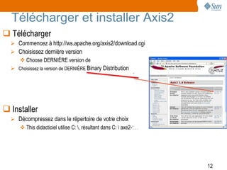 Télécharger et installer Axis2
 Télécharger
   Commencez à http://ws.apache.org/axis2/download.cgi
   Choisissez dernière version
     Choose DERNIÈRE version de
   Choisissez la version de DERNIÈRE Binary Distribution




 Installer
   Décompressez dans le répertoire de votre choix
     This didacticiel utilise C: , résultant dans C:  axe2-1.4




                                                                    12
 