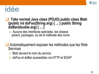 idée
 Take normal Java class (POJO) public class Blah
 {public int doFoo(String arg) { ... } public String
 doBar(double arg) { ... }
   Aucune des interfaces spéciales, les classes
    parent, packages, ou de la méthode des noms

 Automatiquement exposer les méthodes que les Web
 Services
   Blah devient le nom du service
   doFoo et doBar accessibles via HTTP et SOAP



                                                       15
 