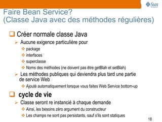 Faire Bean Service?
(Classe Java avec des méthodes régulières)
  Créer normale classe Java
    Aucune exigence particulière pour
       package
       interfaces
       superclasse
       Noms des méthodes (ne doivent pas être getBlah et setBlah)
    Les méthodes publiques qui deviendra plus tard une partie
     de service Web
       Ajouté automatiquement lorsque vous faites Web Service bottom-up

  cycle de vie
    Classe seront re instancié à chaque demande
       Ainsi, les besoins zéro argument du constructeur
       Les champs ne sont pas persistants, sauf s'ils sont statiques
                                                                           18
 
