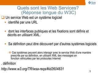 Quels sont les Web Services?
             (Réponse longue du W3C)
 Un service Web est un système logiciel
  identifié par une URL

   dont les interfaces publiques et les fixations sont définis et
    décrits en utilisant XML.

   Sa définition peut être découvert par d'autres systèmes logiciels

      Ces systèmes peuvent alors interagir avec le service Web d'une manière
      prescrite par sa définition, en utilisant XML des messages en
      fonction véhiculées par les protocoles Internet
. définition
http://www.w3.org/TR/wsa-reqs/#id2604831                                   5
 