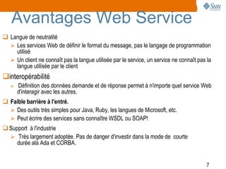 Avantages Web Service
 Langue de neutralité
   Les services Web de définir le format du message, pas le langage de programmation
    utilisé
   Un client ne connaît pas la langue utilisée par le service, un service ne connaît pas la
    langue utilisée par le client
interopérabilité
      Définition des données demande et de réponse permet à n'importe quel service Web
       d'interagir avec les autres.
 Faible barrière à l'entré.
   Des outils très simples pour Java, Ruby, les langues de Microsoft, etc.
   Peut écrire des services sans connaître WSDL ou SOAP!
 Support à l'industrie
   Très largement adoptée. Pas de danger d'investir dans la mode de courte
     durée ala Ada et CORBA.


                                                                                          7
 