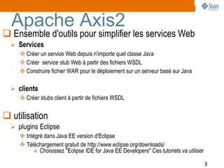 Apache Axis2
 Ensemble d'outils pour simplifier les services Web
   Services
      Créer un service Web depuis n'importe quel classe Java
      Créer service stub Web à partir des fichiers WSDL
      Construire fichier WAR pour le déploiement sur un serveur basé sur Java

   clients
      Créer stubs client à partir de fichiers WSDL


 utilisation
   plugins Eclipse
      Intégré dans Java EE version d'Eclipse
      Téléchargement gratuit de http://www.eclipse.org/downloads/
           Choisissez "Eclipse IDE for Java EE Developers" Ces tutoriels va utiliser

                                                                                        9
 