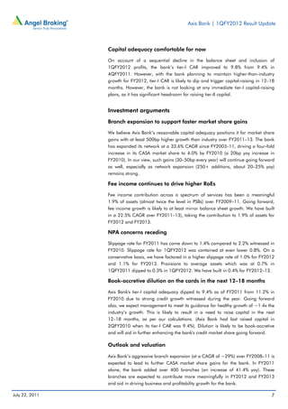 Axis Bank | 1QFY2012 Result Update



                Capital adequacy comfortable for now

                On account of a sequential decline in the balance sheet and inclusion of
                1QFY2012 profits, the bank’s tier-I CAR improved to 9.8% from 9.4% in
                4QFY2011. However, with the bank planning to maintain higher-than-industry
                growth for FY2012, tier-I CAR is likely to dip and trigger capital-raising in 12–18
                months. However, the bank is not looking at any immediate tier-I capital-raising
                plans, as it has significant headroom for raising tier-II capital.


                Investment arguments
                Branch expansion to support faster market share gains

                We believe Axis Bank’s reasonable capital adequacy positions it for market share
                gains with at least 500bp higher growth than industry over FY2011–13. The bank
                has expanded its network at a 33.6% CAGR since FY2003–11, driving a four-fold
                increase in its CASA market share to 4.0% by FY2010 (a 20bp yoy increase in
                FY2010). In our view, such gains (30–50bp every year) will continue going forward
                as well, especially as network expansion (250+ additions, about 20–25% yoy)
                remains strong.

                Fee income continues to drive higher RoEs

                Fee income contribution across a spectrum of services has been a meaningful
                1.9% of assets (almost twice the level in PSBs) over FY2009–11. Going forward,
                fee income growth is likely to at least mirror balance sheet growth. We have built
                in a 22.5% CAGR over FY2011–13), taking the contribution to 1.9% of assets for
                FY2012 and FY2013.

                NPA concerns receding

                Slippage rate for FY2011 has come down to 1.4% compared to 2.2% witnessed in
                FY2010. Slippage rate for 1QFY2012 was contained at even lower 0.8%. On a
                conservative basis, we have factored in a higher slippage rate of 1.0% for FY2012
                and 1.1% for FY2013. Provisions to average assets which was at 0.7% in
                1QFY2011 dipped to 0.3% in 1QFY2012. We have built in 0.4% for FY2012–13.

                Book-accretive dilution on the cards in the next 12–18 months

                Axis Bank's tier-I capital adequacy dipped to 9.4% as of FY2011 from 11.2% in
                FY2010 due to strong credit growth witnessed during the year. Going forward
                also, we expect management to meet its guidance for healthy growth of ~1.4x the
                industry’s growth. This is likely to result in a need to raise capital in the next
                12–18 months, as per our calculations. (Axis Bank had last raised capital in
                2QFY2010 when its tier-I CAR was 9.4%). Dilution is likely to be book-accretive
                and will aid in further enhancing the bank's credit market share going forward.

                Outlook and valuation

                Axis Bank’s aggressive branch expansion (at a CAGR of ~29%) over FY2008–11 is
                expected to lead to further CASA market share gains for the bank. In FY2011
                alone, the bank added over 400 branches (an increase of 41.4% yoy). These
                branches are expected to contribute more meaningfully in FY2012 and FY2013
                and aid in driving business and profitability growth for the bank.

July 22, 2011                                                                                    7
 