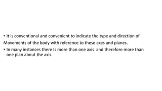 • It is conventional and convenient to indicate the type and direction of
Movements of the body with reference to these axes and planes.
• In many instances there Is more than one axis and therefore more than
one plan about the axis.
 