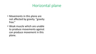Horizontal plane
• Movements in this plane are
not affected by gravity. "gravity
free.”
• Weak muscle which are unable
to produce movements against
can produce movement in this
plane.
 