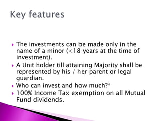  The investments can be made only in the
name of a minor (<18 years at the time of
investment).
 A Unit holder till attaining Majority shall be
represented by his / her parent or legal
guardian.
 Who can invest and how much?*
 100% Income Tax exemption on all Mutual
Fund dividends.
 