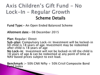 Scheme Details
Fund Type:- An Open Ended Balanced Scheme
Allotment date:- 08 December 2015
Plan: Regular/ Direct
Sub-plan: Compulsory Lock-in: Investment will be locked-in
till child is 18 years of age. Investment may be redeemed
after child is 18 years of age
No Lock-in: Investment will not be locked-in till the child is
18 years of age & can be redeemed at any point of time at
NAV based prices subject to exit load.
Benchmark :- 50% CNX Nifty + 50% Crisil Composite Bond
Fund Index
 