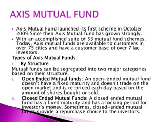  Axis Mutual Fund launched its first scheme in October
2009 Since then Axis Mutual fund has grown strongly.
 With an accomplished suite of 53 mutual fund schemes.
Today, Axis mutual funds are available to customers in
over 75 cities and have a customer base of over 7 lac
investors.
Types of Axis Mutual Funds
1. By Structure
Mutual funds can be segregated into two major categories
based on their structure.
I. Open Ended Mutual funds: An open-ended mutual fund
doesn’t have a fixed maturity and doesn’t trade on the
open market and is re-priced each day based on the
amount of shares bought or sold.
II. Closed Ended Mutual Funds: A closed ended mutual
fund has a fixed maturity and has a locking period for
investor’s money. Sometimes, closed-ended mutual
funds provide a repurchase choice to the investors.
 
